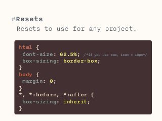 #Resets 
Resets to use for any project. 
html { 
font-size: 62.5%; /*if you use rem, 1rem = 10px*/ 
box-sizing: border-box; 
} 
body { 
margin: 0; 
} 
*, *:before, *:after { 
box-sizing: inherit; 
} 
 
