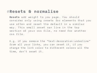 #Resets & normalise 
Resets add weight to you page. You should 
consider only using resets for elements that you 
use often and reset the default in a similar 
way. This small reset can live in the top 
section of your css file, no need for another 
css file. 
E.g. if you remove the “text-decoration:underline” 
from all your links, you can reset it, if you 
change the link color to different colors all the 
time, don’t reset it. 
 