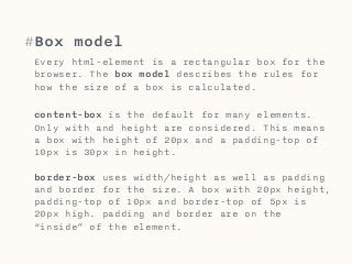 #Box model 
Every html-element is a rectangular box for the 
browser. The box model describes the rules for 
how the size of a box is calculated. 
content-box is the default for many elements. 
Only with and height are considered. This means 
a box with height of 20px and a padding-top of 
10px is 30px in height. 
border-box uses width/height as well as padding 
and border for the size. A box with 20px height, 
padding-top of 10px and border-top of 5px is 
20px high. padding and border are on the 
“inside” of the element. 
 