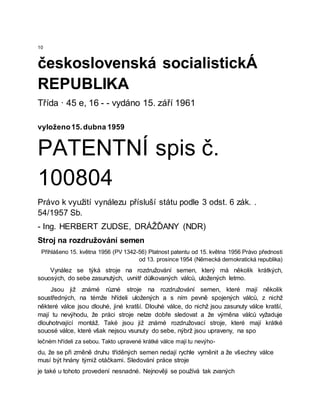 10
československá socialistickÁ
REPUBLIKA
Třída · 45 e, 16 - - vydáno 15. září 1961
vyloženo15.dubna 1959
PATENTNÍ spis č.
100804
Právo k využití vynálezu přísluší státu podle 3 odst. 6 zák. .
54/1957 Sb.
- Ing. HERBERT ZUDSE, DRÁŽĎANY (NDR)
Stroj na rozdružování semen
Přihlášeno 15. května 1956 (PV 1342-56) Platnost patentu od 15. května 1956 Právo přednosti
od 13. prosince 1954 (Německá demokratická republika)
Vynález se týká stroje na rozdružování semen, který má několik krátkých,
souosých, do sebe zasunutých, uvnitř důlkovaných válců, uložených letmo.
Jsou již známé různé stroje na rozdružování semen, které mají několik
soustředných, na témže hřídeli uložených a s ním pevně spojených válců, z nichž
některé válce jsou dlouhé, jiné kratší. Dlouhé válce, do nichž jsou zasunuty válce kratší,
mají tu nevýhodu, že práci stroje nelze dobře sledovat a že výměna válců vyžaduje
dlouhotrvající montáž. Také jsou již známé rozdružovací stroje, které mají krátké
souosé válce, které však nejsou vsunuty do sebe, nýbrž jsou upraveny, na spo
lečném hřídeli za sebou. Takto upravené krátké válce mají tu nevýho-
du, že se při změně druhu tříděných semen nedají rychle vyměnit a že všechny válce
musí být hnány týmiž otáčkami. Sledování práce stroje
je také u tohoto provedení nesnadné. Nejnověji se používá tak zvaných
 