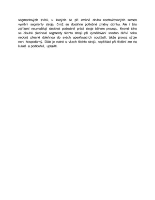 segmentových triérů, u kterých se při změně druhu rozdružovaných semen
vymění segmenty stroje, čímž se dosáhne potřebné změny účinku. Ale i tato
zařízení neumožňují sledovat podrobně práci stroje během provozu. Kromě toho
se dlouhé plechové segmenty těchto strojů při vyměňování snadno zkřiví nebo
nedosti přesně dolehnou do svých upevňovacích součástí, takže provoz stroje
není hospodárný. Dále je nutné u všech těchto strojů, například při třídění zrn na
kulatá a podlouhlá, upraviti.
 