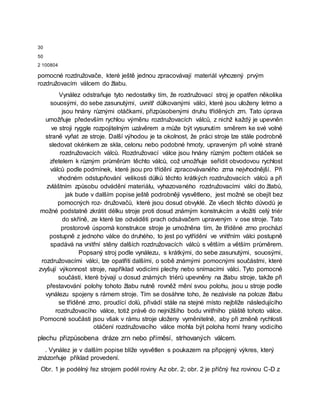 30
50
2 100804
pomocné rozdružovače, které ještě jednou zpracovávají materiál vyhozený prvým
rozdružovacím válcem do žlabu.
Vynález odstraňuje tyto nedostatky tím, že rozdružovací stroj je opatřen několika
souosými, do sebe zasunutými, uvnitř důlkovanými válci, které jsou uloženy letmo a
jsou hnány různými otáčkami, přizpůsobenými druhu tříděných zrn. Tato úprava
umožňuje především rychlou výměnu rozdružovacích válců, z nichž každý je upevněn
ve stroji ryggle rozpojitelným uzávěrem a může být vysunutím směrem ke své volné
straně vyňat ze stroje. Další výhodou je ta okolnost, že práci stroje lze stále podrobně
sledovat okénkem ze skla, celonu nebo podobné hmoty, upraveným při volné straně
rozdružovacích válců. Rozdružovací válce jsou hnány různým počtem otáček se
zřetelem k různým průměrům těchto válců, což umožňuje seřídit obvodovou rychlost
válců podle podmínek, které jsou pro třídění zpracovávaného zrna nejvhodnější. Při
vhodném odstupňování velikosti důlků těchto krátkých rozdružovacích válců a při
zvláštním způsobu odvádění materiálu, vyhazovaného rozdružovacími válci do žlabů,
jak bude v dalším popise ještě podrobněji vysvětleno, jest možné se obejít bez
pomocných roz- družovačů, které jsou dosud obvyklé. Ze všech těchto důvodů je
možné podstatně zkrátit délku stroje proti dosud známým konstrukcím a vložiti celý triér
do skříně, ze které lze odváděti prach odsávačem upraveným v ose stroje. Tato
prostorově úsporná konstrukce stroje je umožněna tím, že tříděné zrno prochází
postupně z jednoho válce do druhého, to jest po vytřídění ve vnitřním válci postupně
spadává na vnitřní stěny dalších rozdružovacích válců s větším a větším průměrem.
Popsaný stroj podle vynálezu, s krátkými, do sebe zasunutými, souosými,
rozdružovacími válci, lze opatřiti dalšími, o sobě známými pomocnými součástmi, které
zvyšují výkonnost stroje, například vodicími plechy nebo snímacími válci. Tyto pomocné
součásti, které bývají u dosud známých triérů upevněny na žlabu stroje, takže při
přestavování polohy tohoto žlabu nutně rovněž mění svou polohu, jsou u stroje podle
vynálezu spojeny s rámem stroje. Tím se dosáhne toho, že nezávisle na poloze žlabu
se tříděné zrno, proudící dolů, přivádí stále na stejné místo nejblíže následujícího
rozdružovacího válce, totiž právě do nejnižšího bodu vnitřního pláště tohoto válce.
Pomocné součásti jsou však v rámu stroje uloženy vyměnitelně, aby při změně rychlosti
otáčení rozdružovacího válce mohla být poloha horní hrany vodicího
plechu přizpůsobena dráze zrn nebo příměsí, strhovaných válcem.
. Vynález je v dalším popise blíže vysvětlen s poukazem na připojęný výkres, který
znázorňuje příklad provedení.
Obr. 1 je podélný řez strojem podél roviny Az obr. 2; obr. 2 je příčný řez rovinou C-D z
 