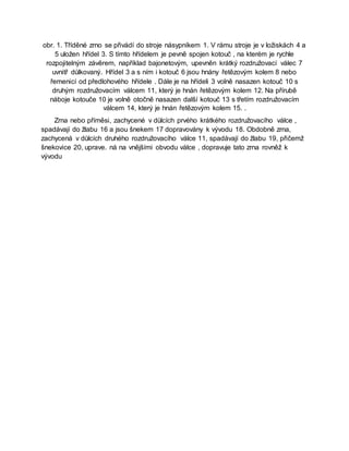 obr. 1. Tříděné zrno se přivádí do stroje násypníkem 1. V rámu stroje je v ložiskách 4 a
5 uložen hřídel 3. S tímto hřídelem je pevně spojen kotouč , na kterém je rychle
rozpojitelným závěrem, například bajonetovým, upevněn krátký rozdružovací válec 7
uvnitř důlkovaný. Hřídel 3 a s ním i kotouč 6 jsou hnány řetězovým kolem 8 nebo
řemenicí od předlohového hřídele . Dále je na hřídeli 3 volně nasazen kotouč 10 s
druhým rozdružovacím válcem 11, který je hnán řetězovým kolem 12. Na přírubě
náboje kotouče 10 je volně otočně nasazen další kotouč 13 s třetím rozdružovacím
válcem 14, který je hnán řetězovým kolem 15. .
Zrna nebo příměsi, zachycené v důlcích prvého krátkého rozdružovacího válce ,
spadávají do žlabu 16 a jsou šnekem 17 dopravovány k vývodu 18. Obdobně zrna,
zachycená v důlcích druhého rozdružovacího válce 11, spadávají do žlabu 19, přičemž
šnekovice 20, uprave. ná na vnějšími obvodu válce , dopravuje tato zrna rovněž k
vývodu
 