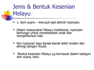 Jenis & Bentuk Kesenian Melayu 1. Seni suara – merujuk kpd aktiviti nyanyian. Dalam masyarakat Melayu tradisional, nyanyian berfungsi untuk mendodoikan anak dan menghiburkan hati.  Kini nyanyian lagu kanak-kanak lebih moden dan diiringi dengan muzik. Bentuk kesenian Melayu yg termasuk dalam kategori seni suara, iaitu: 