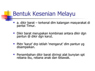 Bentuk Kesenian Melayu a. dikir barat – terkenal dlm kalangan masyarakat di pantai Timur.  Dikir barat merupakan kombinasi antara dikir dgn pantun @ dikir dgn karut.  Pktn ‘karut’ drp istilah ‘mengarut’ dlm pantun yg disampaikan.  Persembahan dikir barat diiringi alat bunyian spt rebana ibu, rebana anak dan tetawak. 