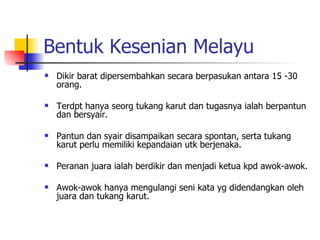 Bentuk Kesenian Melayu Dikir barat dipersembahkan secara berpasukan antara 15 -30 orang. Terdpt hanya seorg tukang karut dan tugasnya ialah berpantun dan bersyair. Pantun dan syair disampaikan secara spontan, serta tukang karut perlu memiliki kepandaian utk berjenaka. Peranan juara ialah berdikir dan menjadi ketua kpd awok-awok. Awok-awok hanya mengulangi seni kata yg didendangkan oleh juara dan tukang karut. 