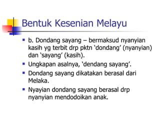 Bentuk Kesenian Melayu b. Dondang sayang – bermaksud nyanyian kasih yg terbit drp pktn ‘dondang’ (nyanyian) dan ‘sayang’ (kasih). Ungkapan asalnya, ‘dendang sayang’. Dondang sayang dikatakan berasal dari Melaka. Nyayian dondang sayang berasal drp nyanyian mendodoikan anak. 
