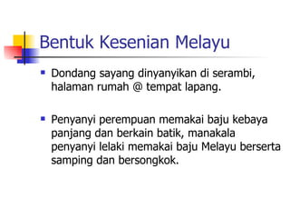 Bentuk Kesenian Melayu Dondang sayang dinyanyikan di serambi, halaman rumah @ tempat lapang. Penyanyi perempuan memakai baju kebaya panjang dan berkain batik, manakala penyanyi lelaki memakai baju Melayu berserta samping dan bersongkok. 