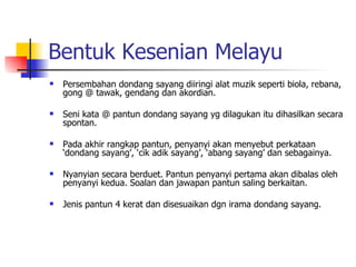 Bentuk Kesenian Melayu Persembahan dondang sayang diiringi alat muzik seperti biola, rebana, gong @ tawak, gendang dan akordian. Seni kata @ pantun dondang sayang yg dilagukan itu dihasilkan secara spontan. Pada akhir rangkap pantun, penyanyi akan menyebut perkataan ‘dondang sayang’, ‘cik adik sayang’, ‘abang sayang’ dan sebagainya. Nyanyian secara berduet. Pantun penyanyi pertama akan dibalas oleh penyanyi kedua. Soalan dan jawapan pantun saling berkaitan. Jenis pantun 4 kerat dan disesuaikan dgn irama dondang sayang. 