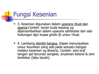 Fungsi Kesenian 3. Kesenian digunakan dalam  upacara ritual dan agama .Contoh: tarian kuda kepang yg dipersembahkan dalam upacara sambutan dan ada hubungan dgn kuasa ghaib @ unsur ritual. 4. Lambang  identiti bangsa.  Dapat menunjukkan unsur keunikan yang ada pada sesuatu bangsa melalui kesenian yg diwarisi. Contoh: seni kraf tangan spt tenunan songket, anyaman kelarai & seni tembikar (labu tanah). 