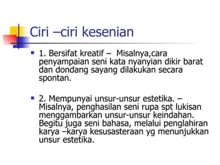 Ciri –ciri kesenian 1. Bersifat kreatif –  Misalnya,cara penyampaian seni kata nyanyian dikir barat dan dondang sayang dilakukan secara spontan. 2. Mempunyai unsur-unsur estetika. – Misalnya, penghasilan seni rupa spt lukisan menggambarkan unsur-unsur keindahan. Begitu juga seni bahasa, melalui penglahiran karya –karya kesusasteraan yg menunjukkan unsur estetika. 