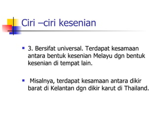 Ciri –ciri kesenian 3. Bersifat universal. Terdapat kesamaan antara bentuk kesenian Melayu dgn bentuk kesenian di tempat lain. Misalnya, terdapat kesamaan antara dikir barat di Kelantan dgn dikir karut di Thailand. 