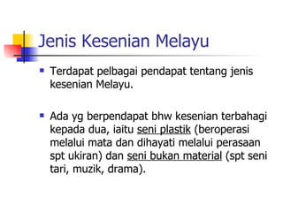 Jenis Kesenian Melayu Terdapat pelbagai pendapat tentang jenis kesenian Melayu. Ada yg berpendapat bhw kesenian terbahagi kepada dua, iaitu  seni plastik  (beroperasi melalui mata dan dihayati melalui perasaan spt ukiran) dan  seni bukan material  (spt seni tari, muzik, drama). 