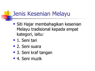 Jenis Kesenian Melayu Siti Hajar membahagikan kesenian Melayu tradisional kepada empat kategori, iaitu: 1. Seni tari 2. Seni suara 3. Seni kraf tangan 4. Seni muzik 