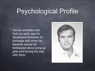 Psychological Profile

Dennis admitted that
from an early age he
developed fantasies of
bondage and when he
became sexual he
fantasized about tying up
girls and having his way
with them.
 