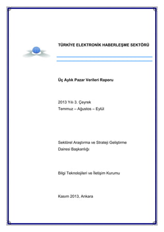 TÜRKİYE ELEKTRONİK HABERLEŞME SEKTÖRÜ

Üç Aylık Pazar Verileri Raporu

2013 Yılı 3. Çeyrek
Temmuz – Ağustos – Eylül

Sektörel Araştırma ve Strateji Geliştirme
Dairesi Başkanlığı

Bilgi Teknolojileri ve İletişim Kurumu

Kasım 2013, Ankara

 