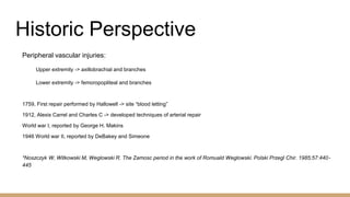 Historic Perspective
Peripheral vascular injuries:
Upper extremity -> axillobrachial and branches
Lower extremity -> femoropopliteal and branches
1759, First repair performed by Hallowell -> site “blood letting”
1912, Alexis Carrel and Charles C -> developed techniques of arterial repair
World war I, reported by George H. Makins
1946 World war II, reported by DeBakey and Simeone
*Noszczyk W, Witkowski M, Weglowski R. The Zamosc period in the work of Romuald Weglowski. Polski Przegl Chir. 1985;57:440-
445
 