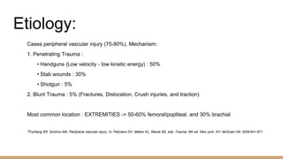 Etiology:
Cases peripheral vascular injury (75-80%), Mechanism:
1. Penetrating Trauma :
• Handguns (Low velocity - low kinetic energy) : 50%
• Stab wounds : 30%
• Shotgun : 5%
2. Blunt Trauma : 5% (Fractures, Dislocation, Crush injuries, and traction)
Most common location : EXTREMITIES -> 50-60% femoral/popliteal, and 30% brachial
*Frykberg ER, Schinco MA. Peripheral vascular injury, In: Feliciano DV, Mattox KL, Moore EE, eds. Trauma. 6th ed. New york, NY: McGraw Hill; 2008:941-971
 
