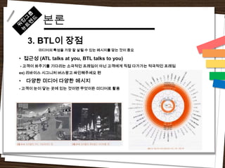 본론
    3. BTL이 장점
       미디어의 특성을 가장 잘 살릴 수 있는 메시지를 담는 것이 중요

• 접근성 (ATL talks at you, BTL talks to you)
- 고객이 봐주기를 기다리는 소극적인 프레임이 아닌 고객에게 직접 다가가는 적극적인 프레임
ex) 리바이스 시그니처 버스광고 싸인해주세요 편

•   다양한 미디어 다양한 메시지
- 고객이 눈이 닿는 곳에 있는 것이면 무엇이든 미디어로 활용
 
