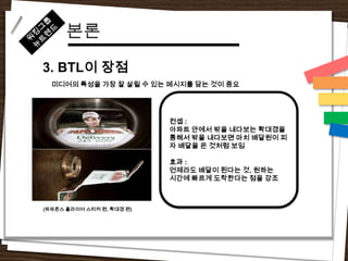 본론
3. BTL이 장점
  미디어의 특성을 가장 잘 살릴 수 있는 메시지를 담는 것이 중요




                           컨셉 :
                           아파트 안에서 밖을 내다보는 확대경을
                           통해서 밖을 내다보면 마치 배달원이 피
                           자 배달을 온 것처럼 보임

                           효과 :
                           언제라도 배달이 된다는 것, 원하는
                           시간에 빠르게 도착한다는 점을 강조



(파파존스 플라이어 스티커 편, 확대경 편)
 