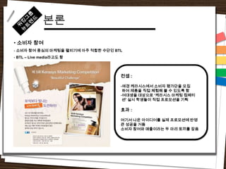 본론
• 소비자 참여
- 소비자 참여 중심의 마케팅을 펼치기에 아주 적합한 수단인 BTL
- BTL – Live media라고도 함




                                    컨셉 :

                                    -애경 케라시스에서 소비자 평가단을 모집
                                     하여 제품을 직접 체험해 볼 수 있도록 함
                                    -여대생을 대상으로 „케라시스 마케팅 컴페티
                                     션‟ 실시 학생들이 직접 프로모션을 기획

                                    효과 :

                                    여기서 나온 아이디어를 실제 프로모션에 반영
                                    큰 성공을 거둠
                                    소비자 참여와 매출이라는 두 마리 토끼를 잡음
 