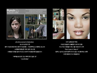 all-china women's federation            미국 성형외과 학회
               포스터 손잡이 편                    여성의 얼굴에 버블랩이 씌어져 있음
중국 여성인권단체 전 중국 여성연합 – 가정폭력신고 캠페인 포스터       지나가던 사람들이 하나 둘 터트리기 시작
        쇼핑몰에 출입문 위와 같은 포스팅                      “Don‟t pop it. Stop it”
  사람들이 문을 열 때 자신도 모르게 여성을 때린 꼴을 암시      멈추고 싶어도 쉽게 멈추어지지 않는 여드름 짜는 버릇
                                               이젠 병원에 가서 해결하라!
       “폭력을 방조한 것도 폭력 못지 않은 죄”
                 “신고하세요”
 