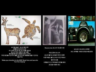 브라질 WWF 포스터 동전 편                                 Rexona man 포스터 겨드랑이 편
           동물보호 모금 포스터                                                              요도바시 버스광고 바퀴편
      마그네틱 판으로 된 포스터를 세워 놈
         포스터 무슨 내용인지 잘 모름                                                         버스 바퀴를 카메라의 렌즈처럼 표현
                                                              데오도란트 포스터
      동전을 붙이면서 동물 모양이 나타남
작은 동전들이 모여서 멸종 위기에 처한 동물을 살릴 수 있다는                       포스터 붙이는 방법에 약간의 변화
              것을 각인                                      아랫 부분만 붙이고 위가 약간 벽에서

“Make your donation to the WWF Brazil here and see who          떨어져 있음
                  You‟ll be helping”                     사람들이 다시 벽에 붙게 되었을 때의
                                                              순간을 이용한 광고
 
