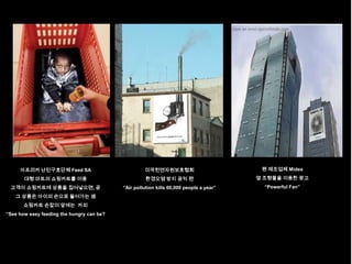 아프리카 난민구호단체 Feed SA                            미국천연자원보호협회                           팬 제조업체 Midea
       대형 마트의 쇼핑카트를 이용                               환경오염 방지 공익 편                       옆 조형물을 이용한 광고
 고객이 쇼핑카트에 상품을 집어넣으면, 곧                    “Air pollution kills 60,000 people a year”     “Powerful Fan”
   그 상품은 아이의 손으로 들어가는 셈
       쇼핑카트 손잡이 앞에는 카피
“See how easy feeding the hungry can be?
 