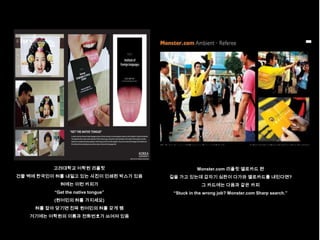 고려대학교 어학원 리플릿                          Monster.com 리플릿 엘로카드 편
건물 벽에 한국인이 혀를 내밀고 있는 사진이 인쇄된 박스가 있음   길을 가고 있는데 갑자기 심판이 다가와 옐로카드를 내민다면?
            혀에는 이런 카피가                             그 카드에는 다음과 같은 카피
          “Get the native tongue”      “Stuck in the wrong job? Monster.com Sharp search.”
          (원어민의 혀를 가지세요)
     혀를 잡아 당기면 진짜 원어민의 혀를 갖게 됌
   거기에는 어학원의 이름과 전화번호가 쓰여져 있음
 