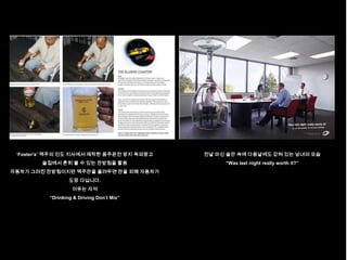 „Foster‟s‟ 맥주의 인도 지사에서 제작한 음주운전 방지 옥외광고   전날 마신 술잔 속에 다음날에도 갇혀 있는 남녀의 모습
        술집에서 흔히 볼 수 있는 잔받침을 활용                  “Was last night really worth it?”
자동차가 그려진 잔받침이지만 맥주잔을 올려두면 잔을 피해 자동차가
                  도망 다닙니다.
                   이유는 자석
          “Drinking & Driving Don‟t Mix”
 