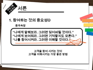 서론

1. 참여하는 것의 중요성
  중국속담

 “나에게 말해보라. 그러면 잊어버릴 것이다.”
 “나에게 보여줘라. 그러면 기억할지도 모른다.”
 “나를 참여시켜라. 그러면 이해할 것이다.”


           고객을 참여 시키는 것이
         고객을 이해시키는 가장 좋은 방법
 