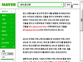 BTL광고란                                 검색   상세검색




통합검색     〉
              광고 대행사들이 광고주에 청구서를 발행할 때 매체사에서
블로그      〉
              받는 커미션이 포함되는 것들을 청구서 윗부분에 기재하고
카페       〉
              매체사 커미션 없이 광고 제작 서비스에 대한 요금만 받는
지식iN     〉    것들을 청구서 아랫부분에 기제했기 때문에, 윗부분에 있는

이미지      〉    것들을 ATL (above the line), 아랫부분에 있는 것들을
              BTL(below the line)이라 부르게 되었다고 합니다.
동영상      〉

어학사전     〉

뉴스       〉    ATL은 마케팅 커뮤니케이션 활동 중 비대면전 커뮤니케이
실시간검색    〉    션으로 TV, 인쇄, 라디오, 옥외 등 전통적 미디어를 활용한다.

더보기
              따라서 광고대행사와 매체대행사는 ATL에 집중한다. BTL
              은 대면 커뮤니케이션 활동으로 판매 지원, 유통 지원, 샘플
정렬
              링 등과 같이 대표미디어를 통하지 않는 프로모션이다.
정확도    최신순

기간
              결론적으로 말하면, 기업의 마케팅 커뮤니케이션 활동 중에
 