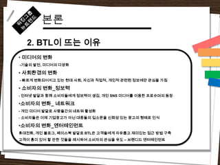 본론
  2. BTL이 뜨는 이유
• 미디어의 변화
-기술의 발전, 미디어의 다양화

• 사회환경의 변화
- 빠르게 변화되어지고 있는 현대 사회, 자신과 직접적, 개인적 관련된 정보에만 관심을 가짐

• 소비자의 변화_정보력
- 인터넷 발달과 함께 소비자들에게 정보력이 생김, 개인 SNS 미디어를 이용한 프로슈머의 등장

•소비자의 변화_ 네트워크
- 개인 미디어 발달로 사람들간의 네트워 활성화
- 소비자들은 이제 기업광고가 아닌 대중들의 입소문을 신뢰성 있는 광고의 형태로 인식

•소비자의 변화_엔터테인먼트
휴대전화, 개인 블로그, 페이스북 발달로 BTL은 고객들에게 자유롭고 재미있는 접근 방법 구축
고객이 흥미 있어 할 만한 것들을 제시하여 소비자의 관심을 유도 – 브랜디드 엔터테인먼트
 