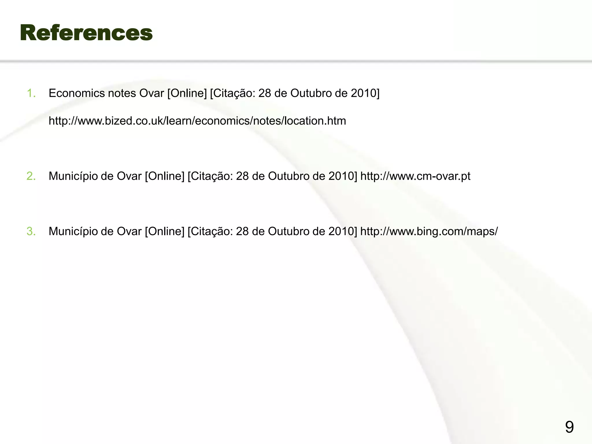 References

 1.    Economics notes Ovar [Online] [Citação: 28 de Outubro de 2010]

       http://www.bized.co.uk/learn/economics/notes/location.htm



 2.    Município de Ovar [Online] [Citação: 28 de Outubro de 2010] http://www.cm-ovar.pt



 3.    Município de Ovar [Online] [Citação: 28 de Outubro de 2010] http://www.bing.com/maps/




Page  12
                                                                                               9
 