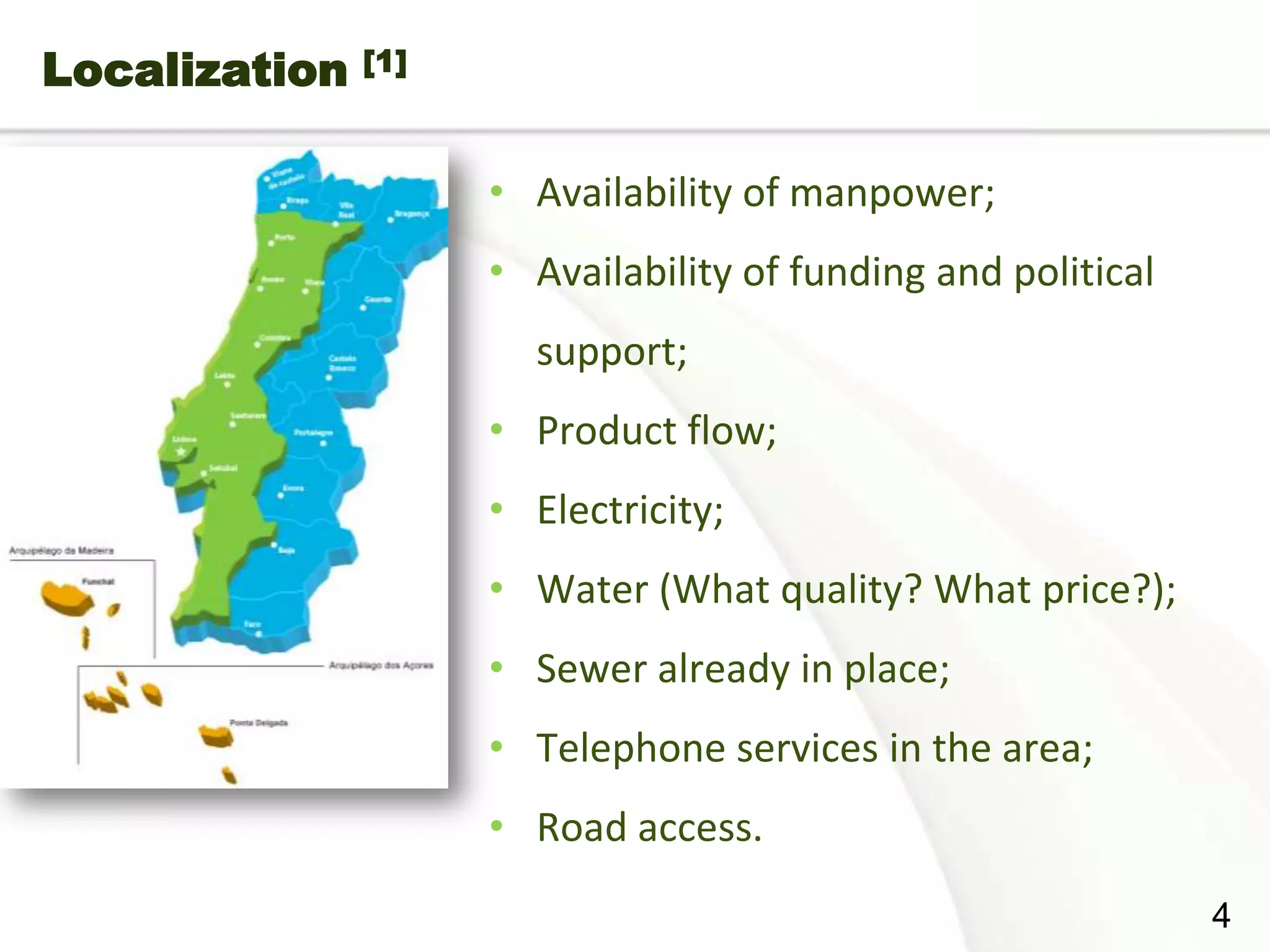Localization   [1]



                     • Availability of manpower;
                     • Availability of funding and political
                       support;
                     • Product flow;
                     • Electricity;
                     • Water (What quality? What price?);
                     • Sewer already in place;
                     • Telephone services in the area;
                     • Road access.
Page  4
                                                               4
 
