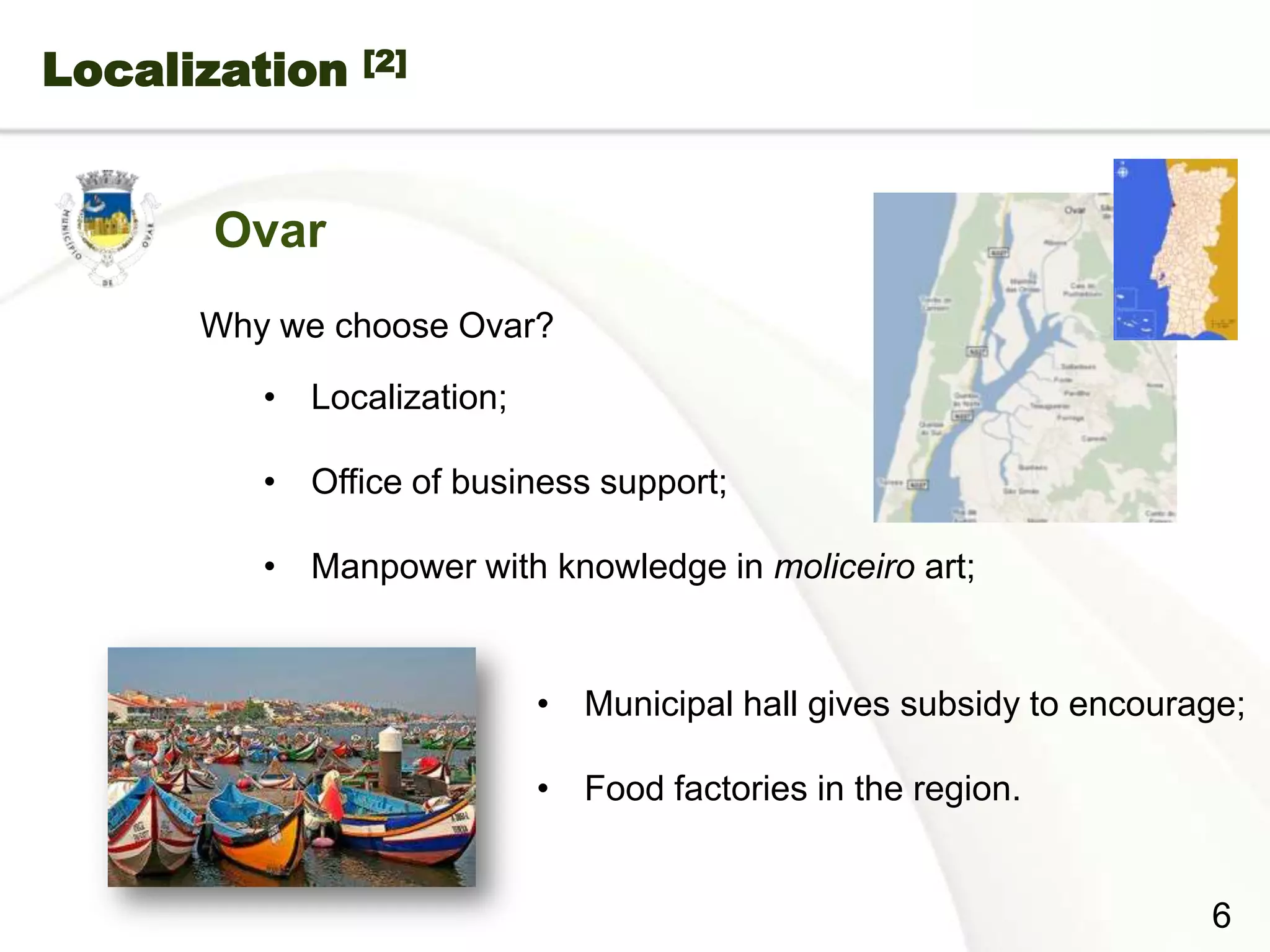 Localization        [2]




           Ovar
           Why we choose Ovar?

              • Localization;

              • Office of business support;

              • Manpower with knowledge in moliceiro art;


                                • Municipal hall gives subsidy to encourage;

                                • Food factories in the region.


Page  6
                                                                         6
 