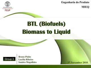 Engenharia do Produto
                                            MIEQ




               BTL (Biofuels)
             Biomass to Liquid


          Bruno Pinho
Group 3   Lucília Ribeiro
          Sandra Magalhães       3th November 2010
 