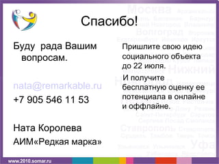 Спасибо!
Буду рада Вашим      Пришлите свою идею
 вопросам.           социального объекта
                     до 22 июля.
                     И получите
nata@remarkable.ru   бесплатную оценку ее
+7 905 546 11 53     потенциала в онлайне
                     и оффлайне.

Ната Королева
АИМ«Редкая марка»
 