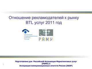 Отношение рекламодателей к рынку BTL услуг 2011 год Подготовлено для Российской Ассоциации Маркетинговых услуг (РАМУ)и  Ассоциации коммуникационных агентств России (АКАР) 1 