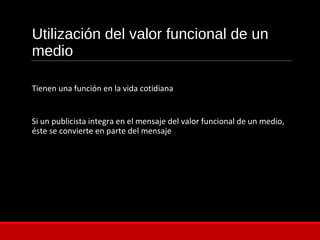 Utilización del valor funcional de un
medio
Tienen una función en la vida cotidiana
Si un publicista integra en el mensaje del valor funcional de un medio,
éste se convierte en parte del mensaje
 