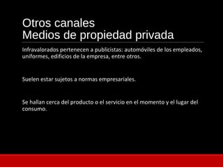 Otros canales
Medios de propiedad privada
Infravalorados pertenecen a publicistas: automóviles de los empleados,
uniformes, edificios de la empresa, entre otros.
Suelen estar sujetos a normas empresariales.
Se hallan cerca del producto o el servicio en el momento y el lugar del
consumo.
 
