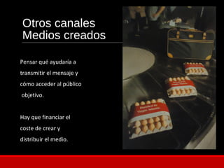 Otros canales
Medios creados
Pensar qué ayudaría a
transmitir el mensaje y
cómo acceder al público
objetivo.
Hay que financiar el
coste de crear y
distribuir el medio.
 