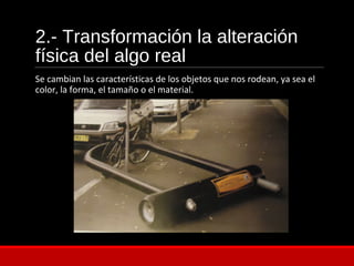 2.- Transformación la alteración
física del algo real
Se cambian las características de los objetos que nos rodean, ya sea el
color, la forma, el tamaño o el material.
 