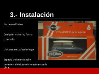 3.- Instalación
No tienen límites
Cualquier material, forma
o tamaño
Ubicarse en cualquier lugar
Espacio tridimensional y
permiten al visitante interactuar con la
obra.
 