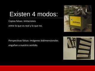 Existen 4 modos:
Copias falsas: imitaciones
entre lo que es real y lo que no.
Perspectivas falsas: Imágenes bidimensionales
engañan a nuestro sentido.
 