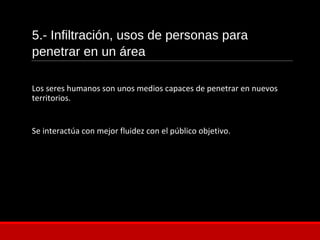 5.- Infiltración, usos de personas para
penetrar en un área
Los seres humanos son unos medios capaces de penetrar en nuevos
territorios.
Se interactúa con mejor fluidez con el público objetivo.
 