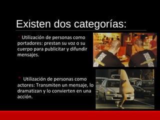 Existen dos categorías:
◦ Utilización de personas como
portadores: prestan su voz o su
cuerpo para publicitar y difundir
mensajes.
◦ Utilización de personas como
actores: Transmiten un mensaje, lo
dramatizan y lo convierten en una
acción.
 