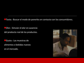 Tacto.- Buscar el modo de ponerles en contacto con los consumidores.
Olor.- Simular el olor en ausencia
del producto real de los productos.
Gusto.- Las muestras de
alimentos o bebidas nuevos
en el mercado.
 