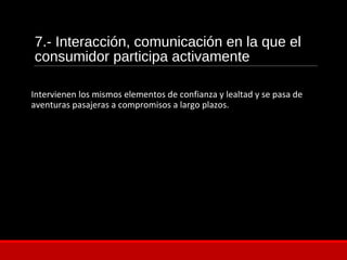 7.- Interacción, comunicación en la que el
consumidor participa activamente
Intervienen los mismos elementos de confianza y lealtad y se pasa de
aventuras pasajeras a compromisos a largo plazos.
 