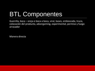 BTL Componentes
Guerrilla, boca – oreja o boca a boca, viral, bases, emboscada, truco,
colocación del producto, advergaming, experimental, permiso y fuego
arrasador
Manera directa
 